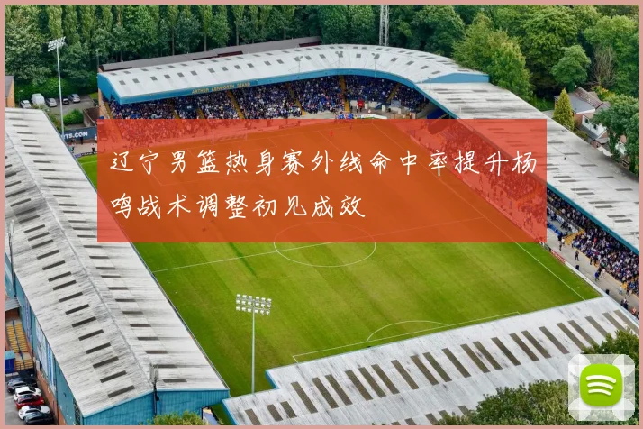辽宁男篮热身赛外线命中率提升杨鸣战术调整初见成效