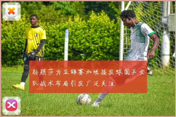 孙颖莎为亚锦赛加练接发球国乒女队战术布局引发广泛关注