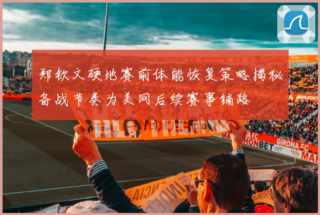 郑钦文硬地赛前体能恢复策略揭秘备战节奏为美网后续赛事铺路