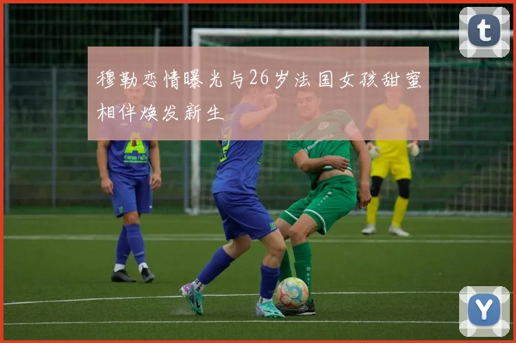 穆勒恋情曝光与26岁法国女孩甜蜜相伴焕发新生