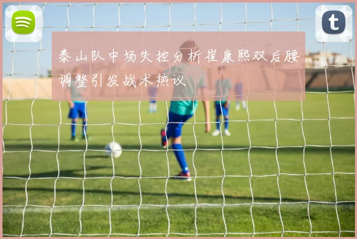 泰山队中场失控分析崔康熙双后腰调整引发战术热议