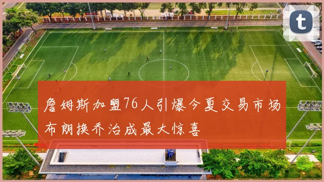 詹姆斯加盟76人引爆今夏交易市场布朗换乔治成最大惊喜