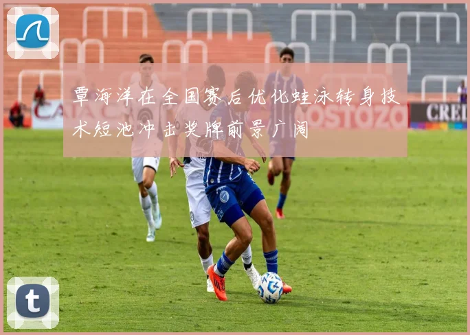 覃海洋在全国赛后优化蛙泳转身技术短池冲击奖牌前景广阔