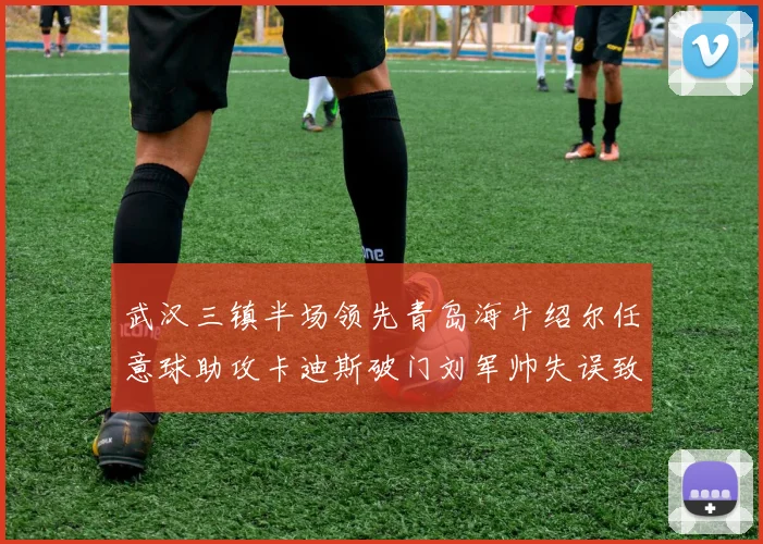 武汉三镇半场领先青岛海牛绍尔任意球助攻卡迪斯破门刘军帅失误致失球