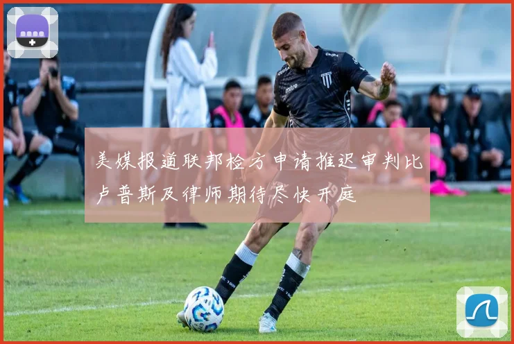 美媒报道联邦检方申请推迟审判比卢普斯及律师期待尽快开庭