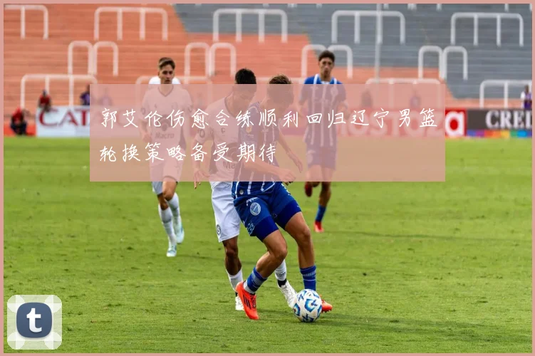 郭艾伦伤愈合练顺利回归辽宁男篮轮换策略备受期待
