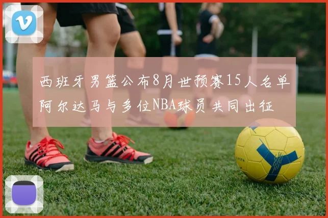 西班牙男篮公布8月世预赛15人名单阿尔达马与多位NBA球员共同出征